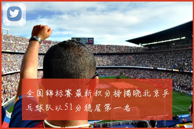 全国锦标赛最新积分榜揭晓北京乒乓球队以51分稳居第一名