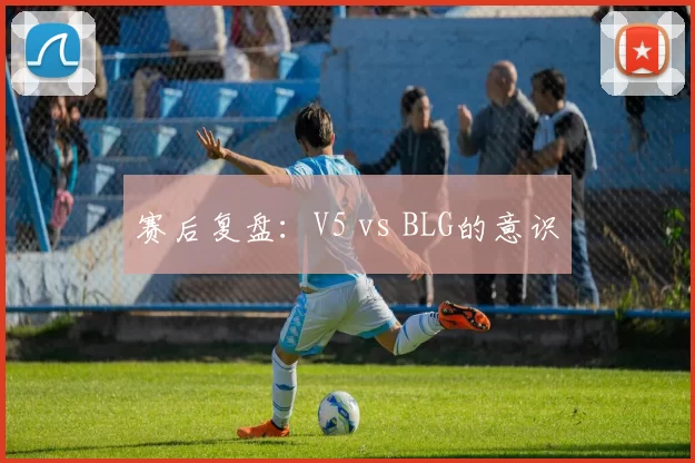 赛后复盘：V5 vs BLG的意识