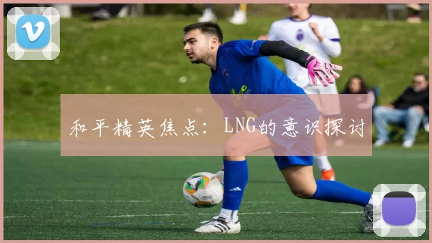 和平精英焦点：LNG的意识探讨