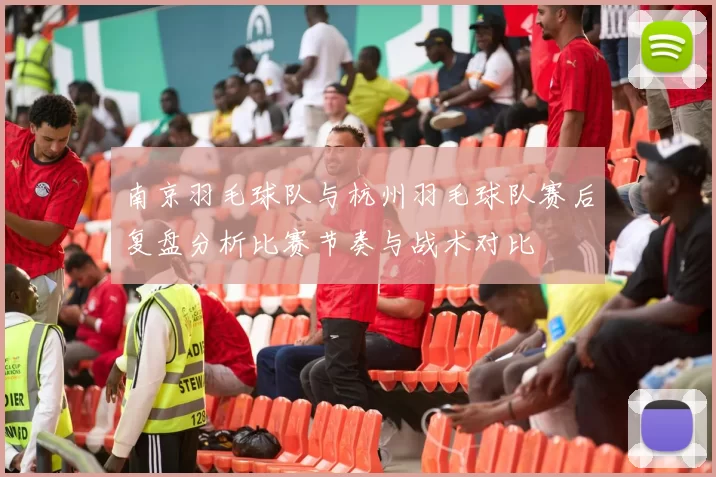 南京羽毛球队与杭州羽毛球队赛后复盘分析比赛节奏与战术对比