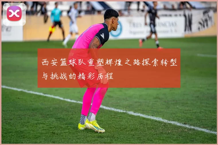 西安篮球队重塑辉煌之路探索转型与挑战的精彩历程
