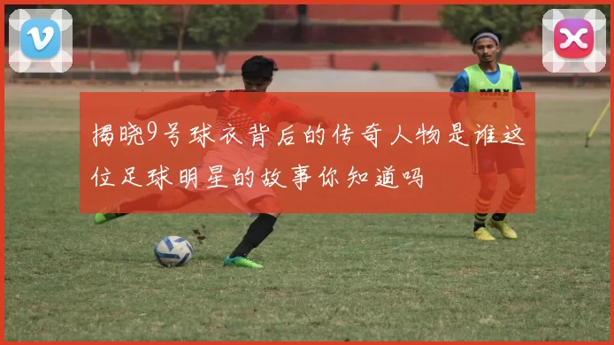 揭晓9号球衣背后的传奇人物是谁这位足球明星的故事你知道吗
