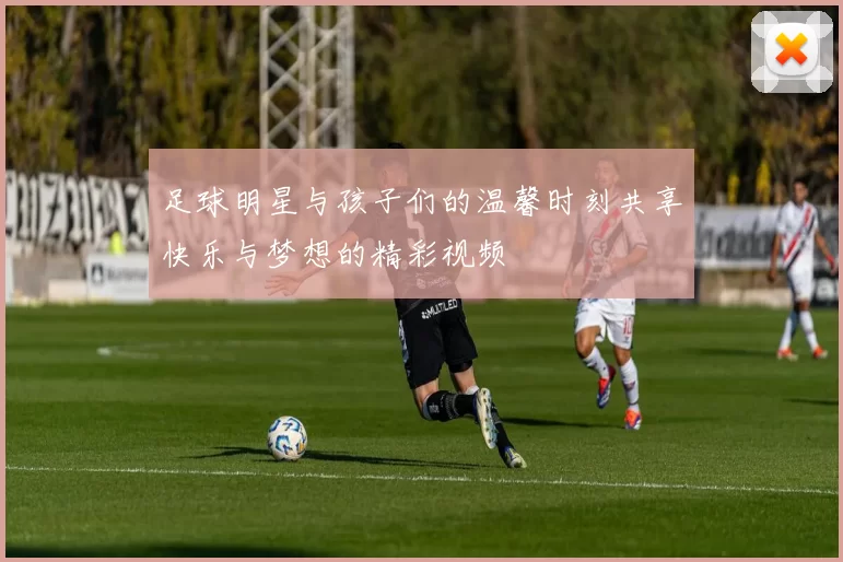 足球明星与孩子们的温馨时刻共享快乐与梦想的精彩视频