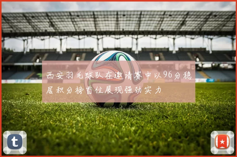 西安羽毛球队在邀请赛中以96分稳居积分榜首位展现强劲实力