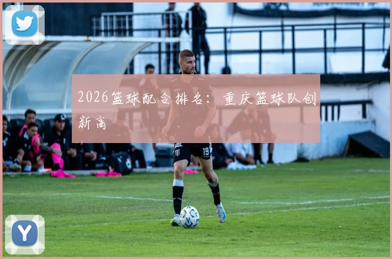 2026篮球配合排名：重庆篮球队创新高