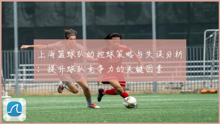 上海篮球队的控球策略与失误分析：提升球队竞争力的关键因素