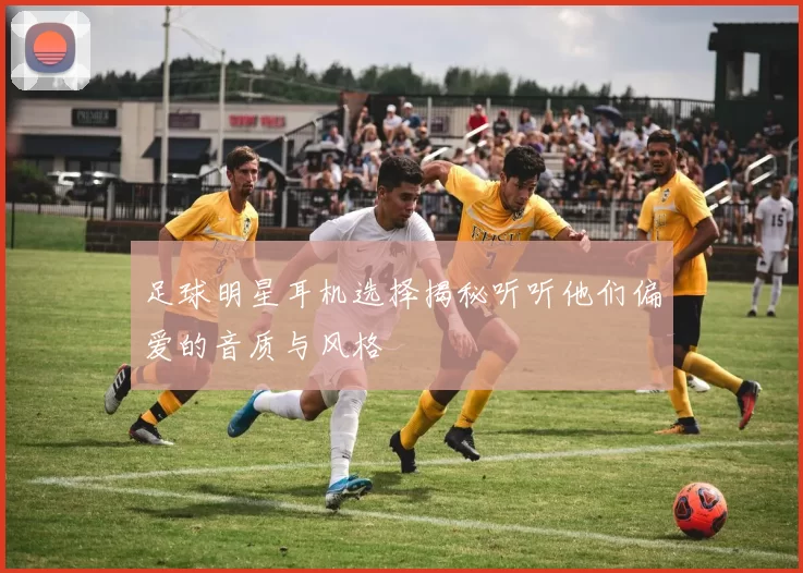 足球明星耳机选择揭秘听听他们偏爱的音质与风格