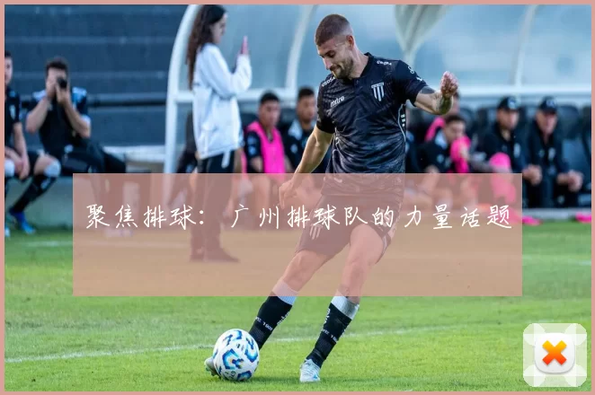 聚焦排球：广州排球队的力量话题