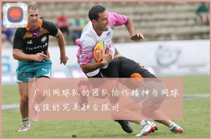 广州网球队的团队协作精神与网球竞技的完美融合探讨