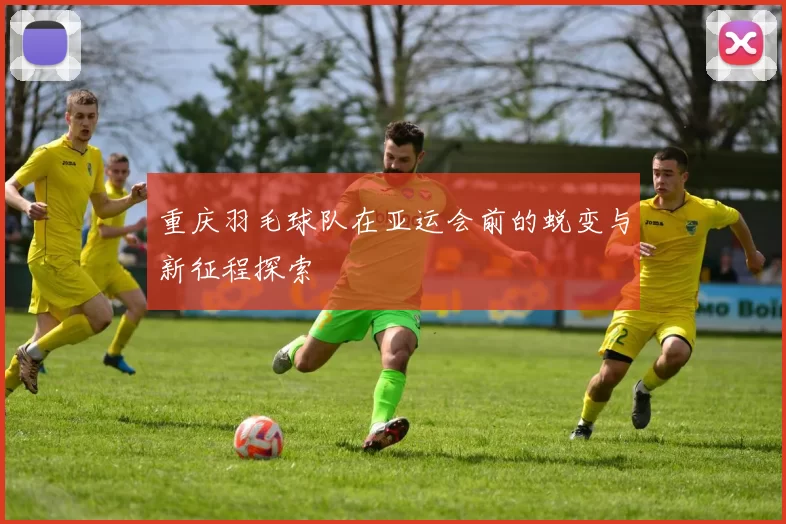 重庆羽毛球队在亚运会前的蜕变与新征程探索